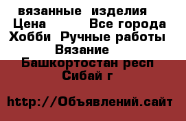 вязанные  изделия  › Цена ­ 100 - Все города Хобби. Ручные работы » Вязание   . Башкортостан респ.,Сибай г.